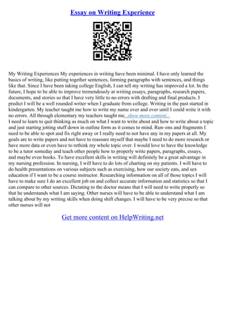 Essay on Writing Experience
My Writing Experiences My experiences in writing have been minimal. I have only learned the
basics of writing, like putting together sentences, forming paragraphs with sentences, and things
like that. Since I have been taking college English, I can tell my writing has improved a lot. In the
future, I hope to be able to improve tremendously at writing essays, paragraphs, research papers,
documents, and stories so that I have very little to no errors with drafting and final products. I
predict I will be a well rounded writer when I graduate from college. Writing in the past started in
kindergarten. My teacher taught me how to write my name over and over until I could write it with
no errors. All through elementary my teachers taught me...show more content...
I need to learn to quit thinking as much on what I want to write about and how to write about a topic
and just starting jotting stuff down in outline form as it comes to mind. Run–ons and fragments I
need to be able to spot and fix right away or I really need to not have any in my papers at all. My
goals are to write papers and not have to reassure myself that maybe I need to do more research or
have more data or even have to rethink my whole topic over. I would love to have the knowledge
to be a tutor someday and teach other people how to properly write papers, paragraphs, essays,
and maybe even books. To have excellent skills in writing will definitely be a great advantage in
my nursing profession. In nursing, I will have to do lots of charting on my patients. I will have to
do health presentations on various subjects such as exercising, how our society eats, and sex
education if I want to be a course instructor. Researching information on all of those topics I will
have to make sure I do an excellent job on and collect accurate information and statistics so that I
can compare to other sources. Dictating to the doctor means that I will need to write properly so
that he understands what I am saying. Other nurses will have to be able to understand what I am
talking about by my writing skills when doing shift changes. I will have to be very precise so that
other nurses will not
Get more content on HelpWriting.net
 