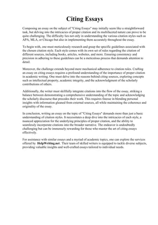 Citing Essays
Composing an essay on the subject of "Citing Essays" may initially seem like a straightforward
task, but delving into the intricacies of proper citation and its multifaceted nature can prove to be
quite challenging. The difficulty lies not only in understanding the various citation styles such as
APA, MLA, or Chicago but also in implementing them accurately throughout the essay.
To begin with, one must meticulously research and grasp the specific guidelines associated with
the chosen citation style. Each style comes with its own set of rules regarding the citation of
different sources, including books, articles, websites, and more. Ensuring consistency and
precision in adhering to these guidelines can be a meticulous process that demands attention to
detail.
Moreover, the challenge extends beyond mere mechanical adherence to citation rules. Crafting
an essay on citing essays requires a profound understanding of the importance of proper citation
in academic writing. One must delve into the reasons behind citing sources, exploring concepts
such as intellectual property, academic integrity, and the acknowledgment of the scholarly
contributions of others.
Additionally, the writer must skillfully integrate citations into the flow of the essay, striking a
balance between demonstrating a comprehensive understanding of the topic and acknowledging
the scholarly discourse that precedes their work. This requires finesse in blending personal
insights with information gleaned from external sources, all while maintaining the coherence and
originality of the essay.
In conclusion, writing an essay on the topic of "Citing Essays" demands more than just a basic
understanding of citation styles. It necessitates a deep dive into the intricacies of each style, a
nuanced appreciation for the underlying principles of proper citation, and the ability to
seamlessly incorporate citations into the broader narrative. The endeavor is undoubtedly
challenging but can be immensely rewarding for those who master the art of citing essays
effectively.
For assistance with similar essays and a myriad of academic topics, one can explore the services
offered by HelpWriting.net. Their team of skilled writers is equipped to tackle diverse subjects,
providing valuable insights and well-crafted essays tailored to individual needs.
Citing Essays Citing Essays
 