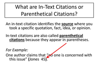 What are In-Text Citations or 
Parenthetical Citations? 
An in-text citation identifies the source where you 
took a specific quotation, fact, idea, or opinion. 
In-text citations are also called parenthetical 
citations because they appear in parentheses. 
For Example: 
One author claims that “no one is concerned with 
this issue” (Jones 45). 
 