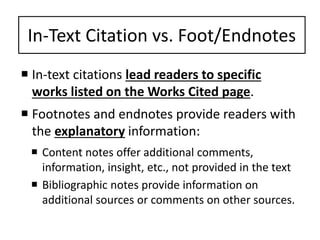 In-Text Citation vs. Foot/Endnotes 
 In-text citations lead readers to specific 
works listed on the Works Cited page. 
 Footnotes and endnotes provide readers with 
the explanatory information: 
 Content notes offer additional comments, 
information, insight, etc., not provided in the text 
 Bibliographic notes provide information on 
additional sources or comments on other sources. 
 