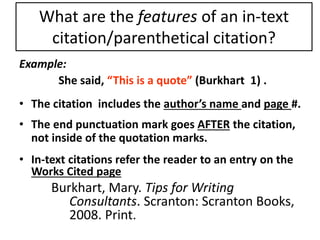 What are the features of an in-text 
citation/parenthetical citation? 
Example: 
She said, “This is a quote” (Burkhart 1) . 
• The citation includes the author’s name and page #. 
• The end punctuation mark goes AFTER the citation, 
not inside of the quotation marks. 
• In-text citations refer the reader to an entry on the 
Works Cited page 
Burkhart, Mary. Tips for Writing 
Consultants. Scranton: Scranton Books, 
2008. Print. 
 