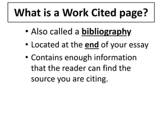 What is a Work Cited page? 
• Also called a bibliography 
• Located at the end of your essay 
• Contains enough information 
that the reader can find the 
source you are citing. 
 