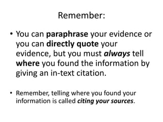 Remember: 
• You can paraphrase your evidence or 
you can directly quote your 
evidence, but you must always tell 
where you found the information by 
giving an in-text citation. 
• Remember, telling where you found your 
information is called citing your sources. 
 