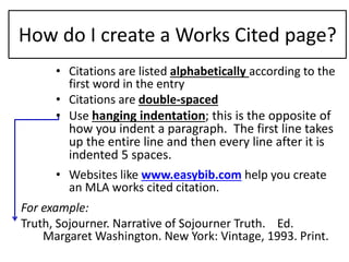 How do I create a Works Cited page? 
• Citations are listed alphabetically according to the 
first word in the entry 
• Citations are double-spaced 
• Use hanging indentation; this is the opposite of 
how you indent a paragraph. The first line takes 
up the entire line and then every line after it is 
indented 5 spaces. 
• Websites like www.easybib.com help you create 
an MLA works cited citation. 
For example: 
Truth, Sojourner. Narrative of Sojourner Truth. Ed. 
Margaret Washington. New York: Vintage, 1993. Print. 
 