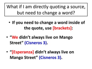 What if I am directly quoting a source, 
but need to change a word? 
• If you need to change a word inside of 
the quote, use [brackets]: 
• “We didn’t always live on Mango 
Street” (Cisneros 3). 
• “[Esperanza] didn’t always live on 
Mango Street” (Cisneros 3). 
 