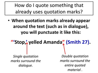 How do I quote something that 
already uses quotation marks? 
• When quotation marks already appear 
around the text (such as in dialogue), 
you will punctuate it like this: 
“‘Stop,’ yelled Amanda” (Smith 27). 
Single quotation 
marks surround the 
dialogue. 
Double quotation 
marks surround the 
entire quoted 
material . 
 