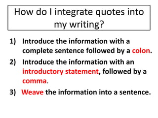 How do I integrate quotes into 
my writing? 
1) Introduce the information with a 
complete sentence followed by a colon. 
2) Introduce the information with an 
introductory statement, followed by a 
comma. 
3) Weave the information into a sentence. 
 