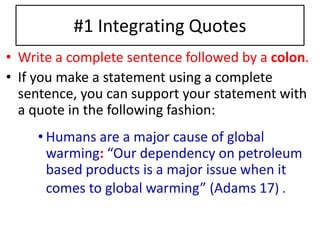 #1 Integrating Quotes 
• Write a complete sentence followed by a colon. 
• If you make a statement using a complete 
sentence, you can support your statement with 
a quote in the following fashion: 
• Humans are a major cause of global 
warming: “Our dependency on petroleum 
based products is a major issue when it 
comes to global warming” (Adams 17) . 
 