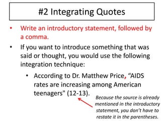 #2 Integrating Quotes 
• Write an introductory statement, followed by 
a comma. 
• If you want to introduce something that was 
said or thought, you would use the following 
integration technique: 
• According to Dr. Matthew Price, “AIDS 
rates are increasing among American 
teenagers" (12-13). 
Because the source is already 
mentioned in the introductory 
statement, you don’t have to 
restate it in the parentheses. 
 