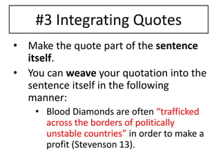 #3 Integrating Quotes 
• Make the quote part of the sentence 
itself. 
• You can weave your quotation into the 
sentence itself in the following 
manner: 
• Blood Diamonds are often “trafficked 
across the borders of politically 
unstable countries” in order to make a 
profit (Stevenson 13). 
 