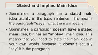 Stated and Implied Main Idea
 Sometimes, a paragraph has a stated main
idea usually in the topic sentence. This means
the paragraph “says” what the main idea is.
 Sometimes, a paragraph doesn’t have a stated
main idea, but has an “implied” main idea. This
means that you need to state the main idea in
your own words because it doesn’t actually
“say” it in the paragraph.
 