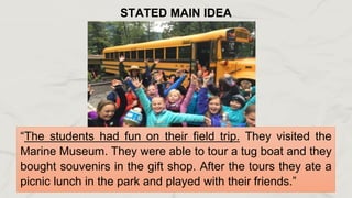 “The students had fun on their field trip. They visited the
Marine Museum. They were able to tour a tug boat and they
bought souvenirs in the gift shop. After the tours they ate a
picnic lunch in the park and played with their friends.”
STATED MAIN IDEA
 