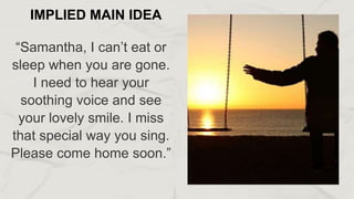 “Samantha, I can’t eat or
sleep when you are gone.
I need to hear your
soothing voice and see
your lovely smile. I miss
that special way you sing.
Please come home soon.”
IMPLIED MAIN IDEA
 