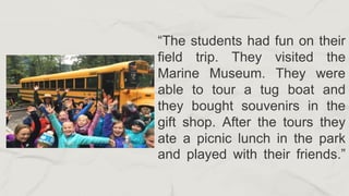 “The students had fun on their
field trip. They visited the
Marine Museum. They were
able to tour a tug boat and
they bought souvenirs in the
gift shop. After the tours they
ate a picnic lunch in the park
and played with their friends.”
 