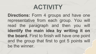 Directions: Form 4 groups and have one
representative from each group. You will
read the paragraph and then you will
identify the main idea by writing it on
the board. First to finish will have one point
and the group that first to got 5 points will
be the winner.
ACTIVITY
 
