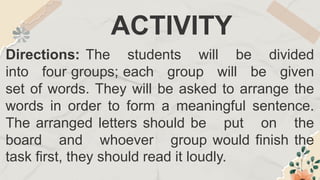 ACTIVITY
Directions: The students will be divided
into four groups; each group will be given
set of words. They will be asked to arrange the
words in order to form a meaningful sentence.
The arranged letters should be put on the
board and whoever group would finish the
task first, they should read it loudly.
 