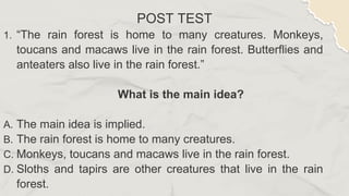 POST TEST
1. “The rain forest is home to many creatures. Monkeys,
toucans and macaws live in the rain forest. Butterflies and
anteaters also live in the rain forest.”
What is the main idea?
A. The main idea is implied.
B. The rain forest is home to many creatures.
C. Monkeys, toucans and macaws live in the rain forest.
D. Sloths and tapirs are other creatures that live in the rain
forest.
 