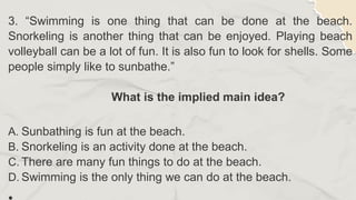 3. “Swimming is one thing that can be done at the beach.
Snorkeling is another thing that can be enjoyed. Playing beach
volleyball can be a lot of fun. It is also fun to look for shells. Some
people simply like to sunbathe.”
What is the implied main idea?
A. Sunbathing is fun at the beach.
B. Snorkeling is an activity done at the beach.
C. There are many fun things to do at the beach.
D. Swimming is the only thing we can do at the beach.
 
