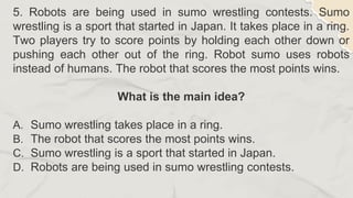 5. Robots are being used in sumo wrestling contests. Sumo
wrestling is a sport that started in Japan. It takes place in a ring.
Two players try to score points by holding each other down or
pushing each other out of the ring. Robot sumo uses robots
instead of humans. The robot that scores the most points wins.
What is the main idea?
A. Sumo wrestling takes place in a ring.
B. The robot that scores the most points wins.
C. Sumo wrestling is a sport that started in Japan.
D. Robots are being used in sumo wrestling contests.
 