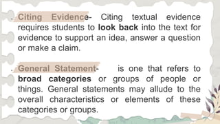 ● Citing Evidence- Citing textual evidence
requires students to look back into the text for
evidence to support an idea, answer a question
or make a claim.
● General Statement- is one that refers to
broad categories or groups of people or
things. General statements may allude to the
overall characteristics or elements of these
categories or groups.
 