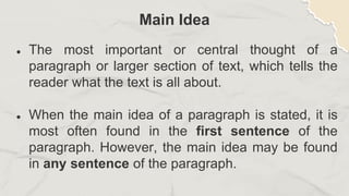 Main Idea
● The most important or central thought of a
paragraph or larger section of text, which tells the
reader what the text is all about.
● When the main idea of a paragraph is stated, it is
most often found in the first sentence of the
paragraph. However, the main idea may be found
in any sentence of the paragraph.
 