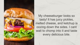 My cheeseburger looks so
tasty! It has juicy pickles,
melted cheese, and ketchup is
oozing down the sides. I cant
wait to chomp into it and taste
every delicious bite.
 