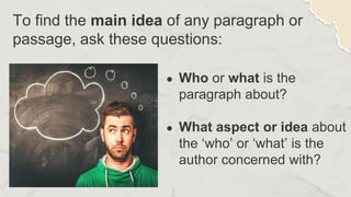 To find the main idea of any paragraph or
passage, ask these questions:
● Who or what is the
paragraph about?
● What aspect or idea about
the ‘who’ or ‘what’ is the
author concerned with?
 