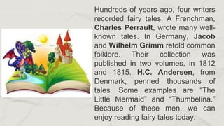 Hundreds of years ago, four writers
recorded fairy tales. A Frenchman,
Charles Perrault, wrote many well-
known tales. In Germany, Jacob
and Wilhelm Grimm retold common
folklore. Their collection was
published in two volumes, in 1812
and 1815. H.C. Andersen, from
Denmark, penned thousands of
tales. Some examples are “The
Little Mermaid” and “Thumbelina.”
Because of these men, we can
enjoy reading fairy tales today.
 