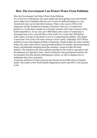How The Government Can Protect Water From Pollution
How the Government Can Protect Water From Pollution
For at least two millenniums, the water quality has been getting worse and reached
such a high level of pollution that the use of water for different purposes is very
limited and water can be harmful to humans. Water is the source of life of all
organisms and the foundation of human civilization. However, no matter how
painful it is to talk about, people are extremely wasteful with water resources of the
Earth and pollute it. Every year, up to 400 billion cubic meters of wastewater is
discharged into rivers, seas and lakes of the world. As a result, that 5500 billion
cubic meters of water on the planet is now in a contaminated condition. This figure
is more than 14% of the total water resources of the world. ( Pakzadeh, 2015) Water
pollution is one of the biggest problem of humanity. People pollute the water and thus
reduce the clean water sources causing health problems for people, destroying natural
beauty and ultimately bringing down the economic system to make life more
pathetic. The solution to the water pollution problem in the world is especially in the
development of a legislative base, which would allow the government to protect the
environment from the harmful anthropogenic effects, as well as finding ways to
implement these laws in practice
At present, pollution of water resources has become an invisible enemy of human
health. The studies of the World Health Organization shows that 80% of all diseases
in the
 
