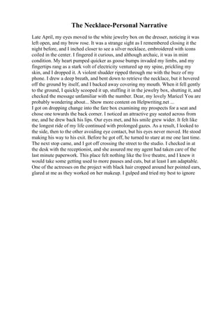 The Necklace-Personal Narrative
Late April, my eyes moved to the white jewelry box on the dresser, noticing it was
left open, and my brow rose. It was a strange sight as I remembered closing it the
night before, and I inched closer to see a silver necklace, embroidered with icons
coiled in the center. I fingered it curious, and although archaic, it was in mint
condition. My heart pumped quicker as goose bumps invaded my limbs, and my
fingertips rang as a stark volt of electricity ventured up my spine, prickling my
skin, and I dropped it. A violent shudder ripped through me with the buzz of my
phone. I drew a deep breath, and bent down to retrieve the necklace, but it hovered
off the ground by itself, and I backed away covering my mouth. When it fell gently
to the ground, I quickly scooped it up, stuffing it in the jewelry box, shutting it, and
checked the message unfamiliar with the number. Dear, my lovely Maricel You are
probably wondering about... Show more content on Helpwriting.net ...
I got on dropping change into the fare box examining my prospects for a seat and
chose one towards the back corner. I noticed an attractive guy seated across from
me, and he drew back his lips. Our eyes met, and his smile grew wider. It felt like
the longest ride of my life continued with prolonged gazes. As a result, I looked to
the side, then to the other avoiding eye contact, but his eyes never moved. He stood
making his way to his exit. Before he got off, he turned to stare at me one last time.
The next stop came, and I got off crossing the street to the studio. I checked in at
the desk with the receptionist, and she assured me my agent had taken care of the
last minute paperwork. This place felt nothing like the live theatre, and I knew it
would take some getting used to more pauses and cuts, but at least I am adaptable.
One of the actresses on the project with black hair cropped around her pointed ears,
glared at me as they worked on her makeup. I gulped and tried my best to ignore
 