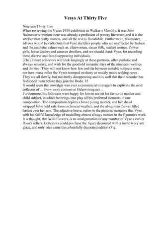 Vesys At Thirty Five
Nineteen Thirty Five
When reviewing the Vyses 1934 exhibition in Walker s Monthly, it was John
Naimaster s opinion there was already a profusion of pottery literature, and it is the
artefact that really matters, and all the rest is flumdiddle. Furthermore, Naimaster,
advises would be collectors that Vyse sketches people who are unaffected by fashion
and the aesthetic values such as, charwomen, circus folk, market women, flower
girls, horse dealers and caravan dwellers, and we should thank Vyse, for recording
these diverse and fast disappearing individuals.
[The] Future collectors will look longingly at these portraits, often pathetic and
always sensitive, and wish for the good old romantic days of the nineteen twenties
and thirties . They will not know how few and far between suitable subjects were,
nor how many miles the Vyses tramped on dusty or muddy roads seeking types .
They are all slowly, but inevitably disappearing and it is well that their recorder has
fashioned them before they join the Dodo. 15
It would seem that nostalgia was ever a commercial stratagem to captivate the avid
collector of ... Show more content on Helpwriting.net ...
Furthermore, his followers were happy for him to revisit his favourite mother and
child subject, in which he brings into play all his preferred elements in one
composition. The composition depicts a brave young mother, and her shawl
wrapped babe held safe from inclement weather, and the ubiquitous flower filled
basket over her arm. The adjective brave, refers to the pictorial narrative that Vyse
with his skilful knowledge of modelling almost always imbues in the figurative work.
It is thought, that Wild Flowers, is an amalgamation of any number of Vyse s earlier
flower sellers. Collectors could purchase the figure decorated with a matte ivory ash
glaze, and only later came the colourfully decorated edition (Fig.
 