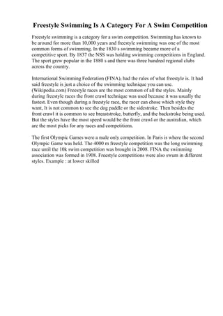 Freestyle Swimming Is A Category For A Swim Competition
Freestyle swimming is a category for a swim competition. Swimming has known to
be around for more than 10,000 years and freestyle swimming was one of the most
common forms of swimming. In the 1830 s swimming became more of a
competitive sport. By 1837 the NSS was holding swimming competitions in England.
The sport grew popular in the 1880 s and there was three hundred regional clubs
across the country.
International Swimming Federation (FINA), had the rules of what freestyle is. It had
said freestyle is just a choice of the swimming technique you can use.
(Wikipedia.com) Freestyle races are the most common of all the styles. Mainly
during freestyle races the front crawl technique was used because it was usually the
fastest. Even though during a freestyle race, the racer can chose which style they
want, It is not common to see the dog paddle or the sidestroke. Then besides the
front crawl it is common to see breaststroke, butterfly, and the backstroke being used.
But the styles have the most speed would be the front crawl or the australian, which
are the most picks for any races and competitions.
The first Olympic Games were a male only competition. In Paris is where the second
Olympic Game was held. The 4000 m freestyle competition was the long swimming
race until the 10k swim competition was brought in 2008. FINA the swimming
association was formed in 1908. Freestyle competitions were also swum in different
styles. Example : at lower skilled
 