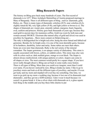 Bling Research Papers
The history on Bling goes back many hundreds of years. The first record of
diamonds is in 1477. When Archduck Matimillian of Austria proposed marriage to
Mary of Burgundy. There is all different types of bling , such as: diamonds, gold,
Rubys, etc. There is many types of diamonds: colorless (D F), near colorless (G,J),
slightly tinted (K M), very light yellow (N R), and light yellow or brown (s z). The
shapes of diamonds are: round, pear, emerald, radiant, marquise, heart, baguette,
oval, cushion and princess. History goes back thousands of years ago, because they
used gold in ancient days for mummies coffins. Gold was worn by both men and
women around 300 BCE. Electrum (the natural alloy of gold and silver) was used in
jewellery by Egyptians... Show more content on Helpwriting.net ...
The ruby is distinguished for is bright red color, being the most famed and fabled red
gemstone. Besides for its bright color, it is one of the most desirable gems, because
of its hardness, durability, luster and rarity. Some rubies are rarer than others.
Some are even rarer than diamonds. Ruby is the red variety of the mineral
corundum. The Jasper gemstone, is an opaque variety of chalcedony. This stone is
usually associated with brown, yellow, or reddish colors. This stone may also vary
with its colors such as: dark mottled green, orange or even black. The Jasper is
almost always multicolored, with unique patterns or colors. Jaspers can come in
all shapes or sizes. The most common would prolly be a square shape. If you have
never really thought about it, Bling can set back to some really crazy history.
There is all types of Bling. More than you could ever imagine, more than I could
ever name. If you haven t noticed by now, Bling is kinda my name. I like to go to
jewellery stores and look at all the different types of jewellery, and maybe i ll even
get lucky and my mom and stepdad will even buy me something. One time, we
went to go pick up my mom s wedding ring, because it lost one of its diamonds (real
diamonds) , and they got me a $200 necklace. I don t wear it much because i m
scared i m gonna break it. It has a silver chain with diamonds on it, a glass square
lock thing in the middle and you buy these little charms to put
 