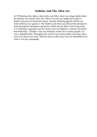 Sedition And The Alien Act
In 1789 during John Adam s time in the oval office, there was a huge debate about
the Sedition Act and the Alien Act. These two acts were supposed to make it
harder to become an American Citizen. Timothy Pickering agreed with the act,
while Jefferson was against it. The Sedition and Alien acts allowed the president to
weed through the immigrants and choose which ones he didn t want living in the
U.S. Pickering s argument may be correct, however Madison s writing is far better
than Pickering s. Timothy s tone was definitely written for everyday people, it is
very comprehensible. Throughout his work he uses mostly pathos and logos, there
next to no ethos in his work. When he did use ethos, they were not embedded in his
work it was just a paragraph,
 