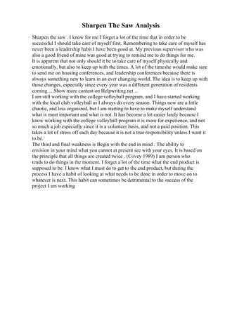 Sharpen The Saw Analysis
Sharpen the saw . I know for me I forget a lot of the time that in order to be
successful I should take care of myself first. Remembering to take care of myself has
never been a leadership habit I have been good at. My previous supervisor who was
also a good friend of mine was good at trying to remind me to do things for me.
It is apparent that not only should it be to take care of myself physically and
emotionally, but also to keep up with the times. A lot of the timeshe would make sure
to send me on housing conferences, and leadership conferences because there is
always something new to learn in an ever changing world. The idea is to keep up with
those changes, especially since every year was a different generation of residents
coming ... Show more content on Helpwriting.net ...
I am still working with the college volleyball program, and I have started working
with the local club volleyball as I always do every season. Things now are a little
chaotic, and less organized, but I am starting to have to make myself understand
what is most important and what is not. It has become a lot easier lately because I
know working with the college volleyball program it is more for experience, and not
so much a job especially since it is a volunteer basis, and not a paid position. This
takes a lot of stress off each day because it is not a true responsibility unless I want it
to be.
The third and final weakness is Begin with the end in mind . The ability to
envision in your mind what you cannot at present see with your eyes. It is based on
the principle that all things are created twice . (Covey 1989) I am person who
tends to do things in the moment. I forget a lot of the time what the end product is
supposed to be. I know what I must do to get to the end product, but during the
process I have a habit of looking at what needs to be done in order to move on to
whatever is next. This habit can sometimes be detrimental to the success of the
project I am working
 