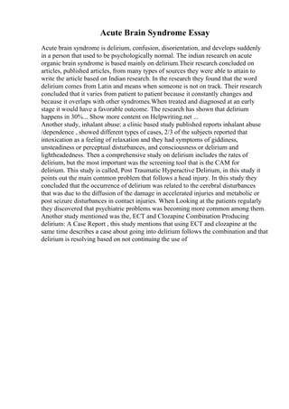 Acute Brain Syndrome Essay
Acute brain syndrome is delirium, confusion, disorientation, and develops suddenly
in a person that used to be psychologically normal. The indian research on acute
organic brain syndrome is based mainly on delirium.Their research concluded on
articles, published articles, from many types of sources they were able to attain to
write the article based on Indian research. In the research they found that the word
delirium comes from Latin and means when someone is not on track. Their research
concluded that it varies from patient to patient because it constantly changes and
because it overlaps with other syndromes.When treated and diagnosed at an early
stage it would have a favorable outcome. The research has shown that delirium
happens in 30%... Show more content on Helpwriting.net ...
Another study, inhalant abuse: a clinic based study published reports inhalant abuse
/dependence , showed different types of cases, 2/3 of the subjects reported that
intoxication as a feeling of relaxation and they had symptoms of giddiness,
unsteadiness or perceptual disturbances, and consciousness or delirium and
lightheadedness. Then a comprehensive study on delirium includes the rates of
delirium, but the most important was the screening tool that is the CAM for
delirium. This study is called, Post Traumatic Hyperactive Delirium, in this study it
points out the main common problem that follows a head injury. In this study they
concluded that the occurrence of delirium was related to the cerebral disturbances
that was due to the diffusion of the damage in accelerated injuries and metabolic or
post seizure disturbances in contact injuries. When Looking at the patients regularly
they discovered that psychiatric problems was becoming more common among them.
Another study mentioned was the, ECT and Clozapine Combination Producing
delirium: A Case Report , this study mentions that using ECT and clozapine at the
same time describes a case about going into delirium follows the combination and that
delirium is resolving based on not continuing the use of
 