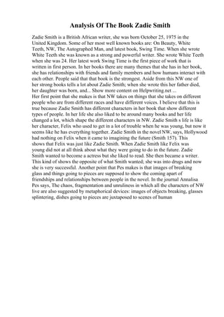 Analysis Of The Book Zadie Smith
Zadie Smith is a British African writer, she was born October 25, 1975 in the
United Kingdom. Some of her most well known books are: On Beauty, White
Teeth, NW, The Autographed Man, and latest book, Swing Time. When she wrote
White Teeth she was known as a strong and powerful writer. She wrote White Teeth
when she was 24. Her latest work Swing Time is the first piece of work that is
written in first person. In her books there are many themes that she has in her book,
she has relationships with friends and family members and how humans interact with
each other. People said that that book is the strongest. Aside from this NW one of
her strong books tells a lot about Zadie Smith; when she wrote this her father died,
her daughter was born, and... Show more content on Helpwriting.net ...
Her first point that she makes is that NW takes on things that she takes on different
people who are from different races and have different voices. I believe that this is
true because Zadie Smith has different characters in her book that show different
types of people. In her life she also liked to be around many books and her life
changed a lot, which shape the different characters in NW. Zadie Smith s life is like
her character, Felix who used to get in a lot of trouble when he was young, but now it
seems like he has everything together. Zadie Smith in the novel NW, says, Hollywood
had nothing on Felix when it came to imagining the future (Smith 157). This
shows that Felix was just like Zadie Smith. When Zadie Smith like Felix was
young did not at all think about what they were going to do in the future. Zadie
Smith wanted to become a actress but she liked to read. She then became a writer.
This kind of shows the opposite of what Smith wanted; she was into drugs and now
she is very successful. Another point that Pes makes is that images of breaking
glass and things going to pieces are supposed to show the coming apart of
friendships and relationships between people in the novel. In the journal Annalisa
Pes says, The chaos, fragmentation and unruliness in which all the characters of NW
live are also suggested by metaphorical devices: images of objects breaking, glasses
splintering, dishes going to pieces are juxtaposed to scenes of human
 