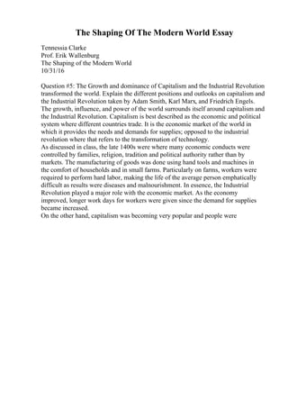 The Shaping Of The Modern World Essay
Tennessia Clarke
Prof. Erik Wallenburg
The Shaping of the Modern World
10/31/16
Question #5: The Growth and dominance of Capitalism and the Industrial Revolution
transformed the world. Explain the different positions and outlooks on capitalism and
the Industrial Revolution taken by Adam Smith, Karl Marx, and Friedrich Engels.
The growth, influence, and power of the world surrounds itself around capitalism and
the Industrial Revolution. Capitalism is best described as the economic and political
system where different countries trade. It is the economic market of the world in
which it provides the needs and demands for supplies; opposed to the industrial
revolution where that refers to the transformation of technology.
As discussed in class, the late 1400s were where many economic conducts were
controlled by families, religion, tradition and political authority rather than by
markets. The manufacturing of goods was done using hand tools and machines in
the comfort of households and in small farms. Particularly on farms, workers were
required to perform hard labor, making the life of the average person emphatically
difficult as results were diseases and malnourishment. In essence, the Industrial
Revolution played a major role with the economic market. As the economy
improved, longer work days for workers were given since the demand for supplies
became increased.
On the other hand, capitalism was becoming very popular and people were
 