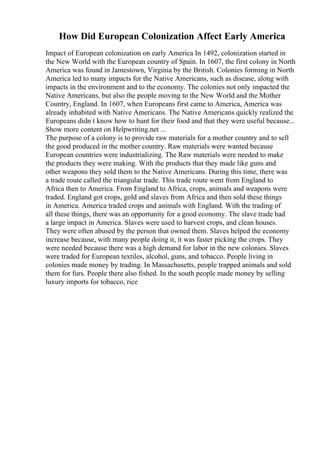 How Did European Colonization Affect Early America
Impact of European colonization on early America In 1492, colonization started in
the New World with the European country of Spain. In 1607, the first colony in North
America was found in Jamestown, Virginia by the British. Colonies forming in North
America led to many impacts for the Native Americans, such as disease, along with
impacts in the environment and to the economy. The colonies not only impacted the
Native Americans, but also the people moving to the New World and the Mother
Country, England. In 1607, when Europeans first came to America, America was
already inhabited with Native Americans. The Native Americans quickly realized the
Europeans didn t know how to hunt for their food and that they were useful because...
Show more content on Helpwriting.net ...
The purpose of a colony is to provide raw materials for a mother country and to sell
the good produced in the mother country. Raw materials were wanted because
European countries were industrializing. The Raw materials were needed to make
the products they were making. With the products that they made like guns and
other weapons they sold them to the Native Americans. During this time, there was
a trade route called the triangular trade. This trade route went from England to
Africa then to America. From England to Africa, crops, animals and weapons were
traded. England got crops, gold and slaves from Africa and then sold these things
in America. America traded crops and animals with England. With the trading of
all these things, there was an opportunity for a good economy. The slave trade had
a large impact in America. Slaves were used to harvest crops, and clean houses.
They were often abused by the person that owned them. Slaves helped the economy
increase because, with many people doing it, it was faster picking the crops. They
were needed because there was a high demand for labor in the new colonies. Slaves
were traded for European textiles, alcohol, guns, and tobacco. People living in
colonies made money by trading. In Massachusetts, people trapped animals and sold
them for furs. People there also fished. In the south people made money by selling
luxury imports for tobacco, rice
 