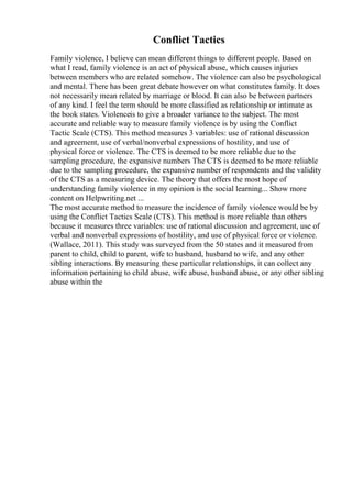 Conflict Tactics
Family violence, I believe can mean different things to different people. Based on
what I read, family violence is an act of physical abuse, which causes injuries
between members who are related somehow. The violence can also be psychological
and mental. There has been great debate however on what constitutes family. It does
not necessarily mean related by marriage or blood. It can also be between partners
of any kind. I feel the term should be more classified as relationship or intimate as
the book states. Violenceis to give a broader variance to the subject. The most
accurate and reliable way to measure family violence is by using the Conflict
Tactic Scale (CTS). This method measures 3 variables: use of rational discussion
and agreement, use of verbal/nonverbal expressions of hostility, and use of
physical force or violence. The CTS is deemed to be more reliable due to the
sampling procedure, the expansive numbers The CTS is deemed to be more reliable
due to the sampling procedure, the expansive number of respondents and the validity
of the CTS as a measuring device. The theory that offers the most hope of
understanding family violence in my opinion is the social learning... Show more
content on Helpwriting.net ...
The most accurate method to measure the incidence of family violence would be by
using the Conflict Tactics Scale (CTS). This method is more reliable than others
because it measures three variables: use of rational discussion and agreement, use of
verbal and nonverbal expressions of hostility, and use of physical force or violence.
(Wallace, 2011). This study was surveyed from the 50 states and it measured from
parent to child, child to parent, wife to husband, husband to wife, and any other
sibling interactions. By measuring these particular relationships, it can collect any
information pertaining to child abuse, wife abuse, husband abuse, or any other sibling
abuse within the
 