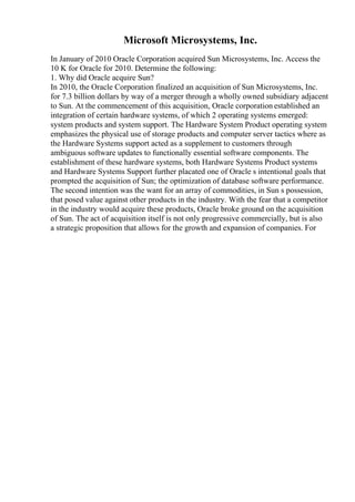 Microsoft Microsystems, Inc.
In January of 2010 Oracle Corporation acquired Sun Microsystems, Inc. Access the
10 K for Oracle for 2010. Determine the following:
1. Why did Oracle acquire Sun?
In 2010, the Oracle Corporation finalized an acquisition of Sun Microsystems, Inc.
for 7.3 billion dollars by way of a merger through a wholly owned subsidiary adjacent
to Sun. At the commencement of this acquisition, Oracle corporation established an
integration of certain hardware systems, of which 2 operating systems emerged:
system products and system support. The Hardware System Product operating system
emphasizes the physical use of storage products and computer server tactics where as
the Hardware Systems support acted as a supplement to customers through
ambiguous software updates to functionally essential software components. The
establishment of these hardware systems, both Hardware Systems Product systems
and Hardware Systems Support further placated one of Oracle s intentional goals that
prompted the acquisition of Sun; the optimization of database software performance.
The second intention was the want for an array of commodities, in Sun s possession,
that posed value against other products in the industry. With the fear that a competitor
in the industry would acquire these products, Oracle broke ground on the acquisition
of Sun. The act of acquisition itself is not only progressive commercially, but is also
a strategic proposition that allows for the growth and expansion of companies. For
 