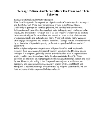 Teenage Culture And Teen Culture On Teens And Their
Behavior
Teenage Culture and Performative Religion
How does living under the expectation of performative Christianity affect teenagers
and their behavior? While many religions are present in the United States,
Christianity is perhaps not the most prevalent, but certainly the loudest voice.
Religion is usually considered an excellent tactic to keep teenagers in line morally,
legally, and emotionally. However, this is far less effective when youth do not hold
the tenants of religion for themselves, and instead act out a version of themselves
when around adults and truly religious peers. When with secular peers, teenagers
often engage in dangerous and immoral behaviors. Teenage culture, when influenced
by performative religion is frequently preformative, quietly rebellious, and self
destructive.
While religion and pressure to perform a religious life often work to dissuade
teenagers from using drugs, teenagers frequently use discreetly. Drug use among
teenagers is widespread, primarily to ease mental disorders such as depression and
anxiety, and to enjoy themselves ( Why do adolescents take drugs? ) . These
disorders are prevalent among teenagers due to changing hormones, school, and other
factors. However, the reality is that drugs such as marijuana actually increase
depressive and anxious symptoms, especially later in life ( Mental Health and
Marijuana ). Recreational drugs are condemned by religious communities, but this
does not ensure that teenagers will abstain rather, it
 