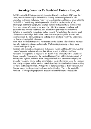 Amusing Ourselves To Death Neil Postman Analysis
In 1985, when Neil Postman penned, Amusing Ourselves to Death, CNN, and the
twenty four hour news cycle existed in its infancy and televangelism was still
unscathed by the Jim Baker and Jimmy Swaggart scandals. A B movie actor sat in the
Oval Office. Conceivably most importantly, television, the love child of the
photograph and the telegraph, had reached maturity to become fully entrenched in
American culture after thirty some years (p. 100). Newscasters, preachers, and
politicians had become celebrities. The information presented on the tube was
deficient in meaningful content and lacked context. Nevertheless, the public s level
of amusement rode high. Televisions capacity to manipulate public persona and
information on the news, in religion, and in politics creates a vaudeville atmosphere
on these modes of public discourse.
First, when it comes to the news, Postman raises the fact that television is a business
that sells its time in minutes and seconds. While the thirty minute ... Show more
content on Helpwriting.net ...
Postman calls this anticommuncation, it abandons reason and logic, throws away the
rules of sequence and contradiction. For Nietzsche this is nihilism, for Freud
represents schizophrenia in regards to the theater it is a little ditty called vaudeville.
For an example, Postman cites the Iranian Hostage Crisis still fresh in the minds of
an early mid eighties audience. Even though the crisis was on the news nightly for
around a year, most people had no knowledge of basic information about the Iranians.
Yet, nearly everyone had an opinion, mostly based on the emotion based on watching
the news and being informed . Perhaps this is better described as disinformation, not
false or untrue, but fragmented, irrelevant and misleading. This is the inevitable
result of TV news packaging serious discourse as entertainment, a vaudeville
 