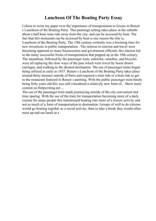 Luncheon Of The Boating Party Essay
I chose to write my paper over the importance of transportation to leisure in Renoir
s Luncheon of the Boating Party. This paintings setting takes place in the suburbs
about a half hour train ride away from the city, and can be accessed by boat. The
fact that this restaurant can be accessed by boat is one reason the title is,
Luncheon of the Boating Party. The 19th century certainly was a booming time for
new inventions in public transportation . The interest in tourism and travel were
becoming apparent to many businessmen and government officials, this interest led
to the many successful forms of transportation that popped up in the 19th century.
The steamboat, followed by the passenger train, cabriolet, omnibus, and bicycles
were all replacing the slow ways of the past which were travel by horse drawn
carriages, and walking to the desired destination. The use of passenger trains began
being utilized as early as 1837. Renoir s Luncheon of the Boating Party takes place
around thirty minutes outside of Paris and required a train ride or a boat ride to get
to the restaurant featured in Renoir s painting. With the public passenger train barely
being forty years old this was still considered a relatively new form of... Show more
content on Helpwriting.net ...
The use of the passenger train made journeying outside of the city convenient and
time sparing. With the use of the train for transportation becoming more of a daily
routine for many people this transitioned boating into more of a leisure activity and
not as much of a form of transportation to destination. Groups of well to do citizens
would go boating together as a social activity, then to take a break they would often
meet up and eat lunch at a
 