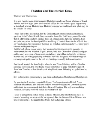 Thatcher and Thatcherism Essay
Thatcher and Thatcherism
It is now twenty years since Margaret Thatcher was elected Prime Minister of Great
Britain, and over eight years since she left office. So this seems a good opportunity
to look back at what Thatcher and Thatcherism may have achieved, and what may be
the lessons for today.
I must start with a disclaimer. I m the British High Commissioner and normally
speak on behalf of the British Government in Australia. But I hope you will realise
that in addressing a subject such as this I am speaking in a personal capacity. I am
not quite sure what the Foreign Office would say if I asked them for the official line
on Thatcherism. Given some of their run ins with her on foreign policy,... Show more
content on Helpwriting.net ...
But the bulk of my career was in fact working for Ministers who to a greater or
lesser extent fell out with her. Nigel Lawson, who was Chancellor of the Exchequer,
and in many ways one of those who most closely shared her philosophy on freeing
markets and on cutting spending and taxes. But who disagreed with her strongly on
exchange rate policy and on the poll tax, leading eventually to his resignation.
And then I worked for John Major, when he was Prime Minister, and in effect her
anointed successor. But who found it hard sometimes to cope with the voices off
from Mrs Thatcher or her friends criticising him for not following her policies or her
advice.
So I welcome this opportunity to step back and reflect on Thatcher and Thatcherism.
By any standard, she is a remarkable figure. The longest serving British Prime
Minister this century. The only one to have won three successive General Elections
and indeed she was never defeated at a General Election. The only woman Prime
Minister. The only one with an ism associated with her.
I want to concentrate on her period as Prime Minister. But I first should put it in
context by setting out some of the background. For she became Prime Minister at a
time when some of the accepted nostrums that had guided British
 