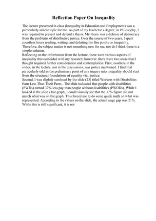 Reflection Paper On Inequality
The lecture presented in class (Inequality in Education and Employment) was a
particularly salient topic for me. As part of my Bachelor s degree, in Philosophy, I
was required to present and defend a thesis. My thesis was a defense of democracy
from the problems of distributive justice. Over the course of two years, I spent
countless hours reading, writing, and debating the fine points on inequality.
Therefore, the subject matter is not something new for me, nor do I think there is a
simple solution.
Reflecting on the information from the lecture, there were various aspects of
inequality that coincided with my research; however, there were two areas that I
thought required further consideration and contemplation. First, nowhere in the
slides, in the lecture, nor in the discussions, was justice mentioned. I find that
particularly odd as the preliminary point of any inquiry into inequality should start
from the structural foundations of equality viz., justice.
Second, I was slightly confused by the slide (23) titled Workers with Disabilities
Earn Less Than Their Peers . The slide indicated that people with disabilities
(PWDs) earned 37% less pay than people without disabilities (PWODs). While I
looked at the slide s bar graph, I could visually see that the 37% figure did not
match what was on the graph. This forced me to do some quick math on what was
represented. According to the values on the slide, the actual wage gap was 21%.
While this is still significant, it is not
 