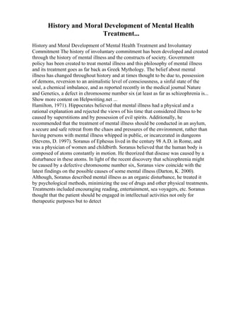 History and Moral Development of Mental Health
Treatment...
History and Moral Development of Mental Health Treatment and Involuntary
Commitment The history of involuntary commitment has been developed and created
through the history of mental illness and the constructs of society. Government
policy has been created to treat mental illness and this philosophy of mental illness
and its treatment goes as far back as Greek Mythology. The belief about mental
illness has changed throughout history and at times thought to be due to, possession
of demons, reversion to an animalistic level of consciousness, a sinful state of the
soul, a chemical imbalance, and as reported recently in the medical journal Nature
and Genetics, a defect in chromosome number six (at least as far as schizophrenia is...
Show more content on Helpwriting.net ...
Hamilton, 1971). Hippocrates believed that mental illness had a physical and a
rational explanation and rejected the views of his time that considered illness to be
caused by superstitions and by possession of evil spirits. Additionally, he
recommended that the treatment of mental illness should be conducted in an asylum,
a secure and safe retreat from the chaos and pressures of the environment, rather than
having persons with mental illness whipped in public, or incarcerated in dungeons
(Stevens, D. 1997). Soranus of Ephesus lived in the century 98 A.D. in Rome, and
was a physician of women and childbirth. Soranus believed that the human body is
composed of atoms constantly in motion. He theorized that disease was caused by a
disturbance in these atoms. In light of the recent discovery that schizophrenia might
be caused by a defective chromosome number six, Soranus view coincide with the
latest findings on the possible causes of some mental illness (Darton, K. 2000).
Although, Soranus described mental illness as an organic disturbance, he treated it
by psychological methods, minimizing the use of drugs and other physical treatments.
Treatments included encouraging reading, entertainment, sea voyagers, etc. Soranus
thought that the patient should be engaged in intellectual activities not only for
therapeutic purposes but to detect
 