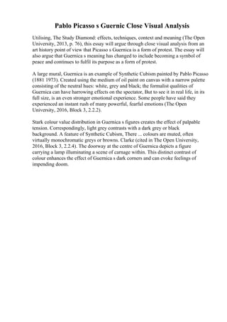 Pablo Picasso s Guernic Close Visual Analysis
Utilising, The Study Diamond: effects, techniques, context and meaning (The Open
University, 2013, p. 76), this essay will argue through close visual analysis from an
art history point of view that Picasso s Guernica is a form of protest. The essay will
also argue that Guernica s meaning has changed to include becoming a symbol of
peace and continues to fulfil its purpose as a form of protest.
A large mural, Guernica is an example of Synthetic Cubism painted by Pablo Picasso
(1881 1973). Created using the medium of oil paint on canvas with a narrow palette
consisting of the neutral hues: white, grey and black; the formalist qualities of
Guernica can have harrowing effects on the spectator, But to see it in real life, in its
full size, is an even stronger emotional experience. Some people have said they
experienced an instant rush of many powerful, fearful emotions (The Open
University, 2016, Block 3, 2.2.2).
Stark colour value distribution in Guernica s figures creates the effect of palpable
tension. Correspondingly, light grey contrasts with a dark grey or black
background. A feature of Synthetic Cubism, There ... colours are muted, often
virtually monochromatic greys or browns. Clarke (cited in The Open University,
2016, Block 3, 2.2.4). The doorway at the centre of Guernica depicts a figure
carrying a lamp illuminating a scene of carnage within. This distinct contrast of
colour enhances the effect of Guernica s dark corners and can evoke feelings of
impending doom.
 