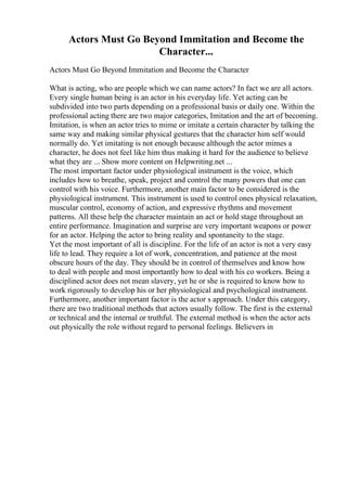Actors Must Go Beyond Immitation and Become the
Character...
Actors Must Go Beyond Immitation and Become the Character
What is acting, who are people which we can name actors? In fact we are all actors.
Every single human being is an actor in his everyday life. Yet acting can be
subdivided into two parts depending on a professional basis or daily one. Within the
professional acting there are two major categories, Imitation and the art of becoming.
Imitation, is when an actor tries to mime or imitate a certain character by talking the
same way and making similar physical gestures that the character him self would
normally do. Yet imitating is not enough because although the actor mimes a
character, he does not feel like him thus making it hard for the audience to believe
what they are ... Show more content on Helpwriting.net ...
The most important factor under physiological instrument is the voice, which
includes how to breathe, speak, project and control the many powers that one can
control with his voice. Furthermore, another main factor to be considered is the
physiological instrument. This instrument is used to control ones physical relaxation,
muscular control, economy of action, and expressive rhythms and movement
patterns. All these help the character maintain an act or hold stage throughout an
entire performance. Imagination and surprise are very important weapons or power
for an actor. Helping the actor to bring reality and spontaneity to the stage.
Yet the most important of all is discipline. For the life of an actor is not a very easy
life to lead. They require a lot of work, concentration, and patience at the most
obscure hours of the day. They should be in control of themselves and know how
to deal with people and most importantly how to deal with his co workers. Being a
disciplined actor does not mean slavery, yet he or she is required to know how to
work rigorously to develop his or her physiological and psychological instrument.
Furthermore, another important factor is the actor s approach. Under this category,
there are two traditional methods that actors usually follow. The first is the external
or technical and the internal or truthful. The external method is when the actor acts
out physically the role without regard to personal feelings. Believers in
 