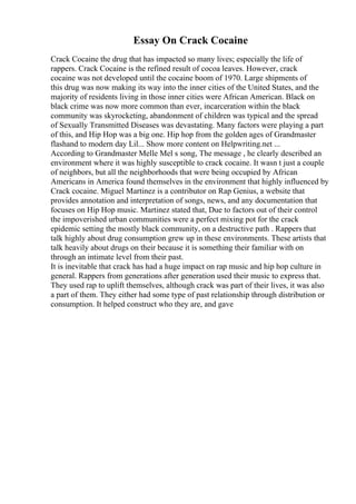 Essay On Crack Cocaine
Crack Cocaine the drug that has impacted so many lives; especially the life of
rappers. Crack Cocaine is the refined result of cocoa leaves. However, crack
cocaine was not developed until the cocaine boom of 1970. Large shipments of
this drug was now making its way into the inner cities of the United States, and the
majority of residents living in those inner cities were African American. Black on
black crime was now more common than ever, incarceration within the black
community was skyrocketing, abandonment of children was typical and the spread
of Sexually Transmitted Diseases was devastating. Many factors were playing a part
of this, and Hip Hop was a big one. Hip hop from the golden ages of Grandmaster
flashand to modern day Lil... Show more content on Helpwriting.net ...
According to Grandmaster Melle Mel s song, The message , he clearly described an
environment where it was highly susceptible to crack cocaine. It wasn t just a couple
of neighbors, but all the neighborhoods that were being occupied by African
Americans in America found themselves in the environment that highly influenced by
Crack cocaine. Miguel Martinez is a contributor on Rap Genius, a website that
provides annotation and interpretation of songs, news, and any documentation that
focuses on Hip Hop music. Martinez stated that, Due to factors out of their control
the impoverished urban communities were a perfect mixing pot for the crack
epidemic setting the mostly black community, on a destructive path . Rappers that
talk highly about drug consumption grew up in these environments. These artists that
talk heavily about drugs on their because it is something their familiar with on
through an intimate level from their past.
It is inevitable that crack has had a huge impact on rap music and hip hop culture in
general. Rappers from generations after generation used their music to express that.
They used rap to uplift themselves, although crack was part of their lives, it was also
a part of them. They either had some type of past relationship through distribution or
consumption. It helped construct who they are, and gave
 